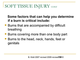 B. Kidd 2007 revised 2009 revised 2010758
SOFT TISSUE INJURY CONT
Some factors that can help you determine
if a burn is critical include:
 Burns that are accompanied by difficult
breathing
 Burns covering more than one body part
 Burns to the head, neck, hands, feet or
genitals
 