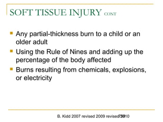 B. Kidd 2007 revised 2009 revised 2010759
SOFT TISSUE INJURY CONT
 Any partial-thickness burn to a child or an
older adult
 Using the Rule of Nines and adding up the
percentage of the body affected
 Burns resulting from chemicals, explosions,
or electricity
 
