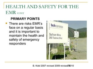 B. Kidd 2007 revised 2009 revised 201076
HEALTH AND SAFETY FOR THE
EMR CONT
PRIMARY POINTS
 There are risks EMR’s
face on a regular basis
and it is important to
maintain the health and
safety of emergency
responders
 