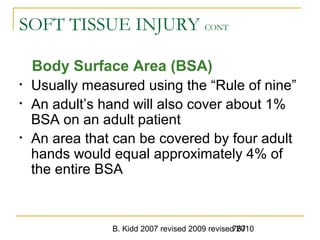 B. Kidd 2007 revised 2009 revised 2010767
SOFT TISSUE INJURY CONT
Body Surface Area (BSA)
• Usually measured using the “Rule of nine”
• An adult’s hand will also cover about 1%
BSA on an adult patient
• An area that can be covered by four adult
hands would equal approximately 4% of
the entire BSA
 