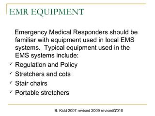 B. Kidd 2007 revised 2009 revised 201077
EMR EQUIPMENT
Emergency Medical Responders should be
familiar with equipment used in local EMS
systems. Typical equipment used in the
EMS systems include:
 Regulation and Policy
 Stretchers and cots
 Stair chairs
 Portable stretchers
 