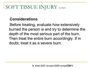 B. Kidd 2007 revised 2009 revised 2010770
SOFT TISSUE INJURY CONT
Considerations
Before treating, evaluate how extensively
burned the person is and try to determine the
depth of the most serious part of the burn.
Then treat the entire burn accordingly. If in
doubt, treat it as a severe burn.
 