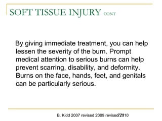 B. Kidd 2007 revised 2009 revised 2010771
SOFT TISSUE INJURY CONT
By giving immediate treatment, you can help
lessen the severity of the burn. Prompt
medical attention to serious burns can help
prevent scarring, disability, and deformity.
Burns on the face, hands, feet, and genitals
can be particularly serious.
 