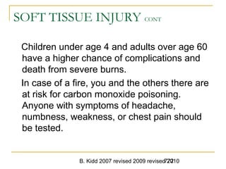 B. Kidd 2007 revised 2009 revised 2010772
SOFT TISSUE INJURY CONT
Children under age 4 and adults over age 60
have a higher chance of complications and
death from severe burns.
In case of a fire, you and the others there are
at risk for carbon monoxide poisoning.
Anyone with symptoms of headache,
numbness, weakness, or chest pain should
be tested.
 