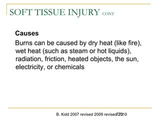 B. Kidd 2007 revised 2009 revised 2010773
SOFT TISSUE INJURY CONT
Causes
Burns can be caused by dry heat (like fire),
wet heat (such as steam or hot liquids),
radiation, friction, heated objects, the sun,
electricity, or chemicals
 