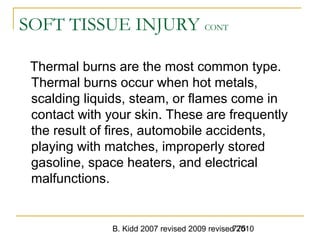 B. Kidd 2007 revised 2009 revised 2010775
SOFT TISSUE INJURY CONT
Thermal burns are the most common type.
Thermal burns occur when hot metals,
scalding liquids, steam, or flames come in
contact with your skin. These are frequently
the result of fires, automobile accidents,
playing with matches, improperly stored
gasoline, space heaters, and electrical
malfunctions.
 