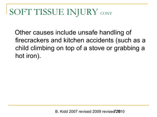 B. Kidd 2007 revised 2009 revised 2010776
SOFT TISSUE INJURY CONT
Other causes include unsafe handling of
firecrackers and kitchen accidents (such as a
child climbing on top of a stove or grabbing a
hot iron).
 
