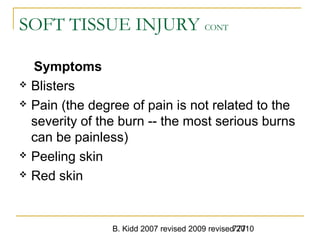 B. Kidd 2007 revised 2009 revised 2010777
SOFT TISSUE INJURY CONT
Symptoms
 Blisters
 Pain (the degree of pain is not related to the
severity of the burn -- the most serious burns
can be painless)
 Peeling skin
 Red skin
 