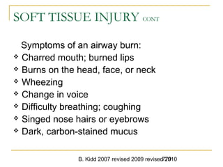 B. Kidd 2007 revised 2009 revised 2010779
SOFT TISSUE INJURY CONT
Symptoms of an airway burn:
 Charred mouth; burned lips
 Burns on the head, face, or neck
 Wheezing
 Change in voice
 Difficulty breathing; coughing
 Singed nose hairs or eyebrows
 Dark, carbon-stained mucus
 