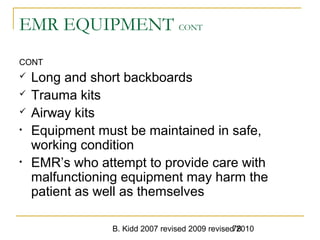 B. Kidd 2007 revised 2009 revised 201078
EMR EQUIPMENT CONT
CONT
 Long and short backboards
 Trauma kits
 Airway kits
• Equipment must be maintained in safe,
working condition
• EMR’s who attempt to provide care with
malfunctioning equipment may harm the
patient as well as themselves
 