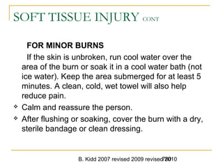 B. Kidd 2007 revised 2009 revised 2010780
SOFT TISSUE INJURY CONT
FOR MINOR BURNS
If the skin is unbroken, run cool water over the
area of the burn or soak it in a cool water bath (not
ice water). Keep the area submerged for at least 5
minutes. A clean, cold, wet towel will also help
reduce pain.
 Calm and reassure the person.
 After flushing or soaking, cover the burn with a dry,
sterile bandage or clean dressing.
 