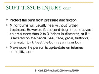 B. Kidd 2007 revised 2009 revised 2010781
SOFT TISSUE INJURY CONT
 Protect the burn from pressure and friction.
 Minor burns will usually heal without further
treatment. However, if a second-degree burn covers
an area more than 2 to 3 inches in diameter, or if it
is located on the hands, feet, face, groin, buttocks,
or a major joint, treat the burn as a major burn.
 Make sure the person is up-to-date on tetanus
immobilization
 