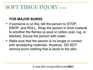 B. Kidd 2007 revised 2009 revised 2010782
SOFT TISSUE INJURY CONT
FOR MAJOR BURNS
 if someone is on fire, tell the person to STOP,
DROP, and ROLL. Wrap the person in thick material
to smother the flames (a wool or cotton coat, rug, or
blanket). Douse the person with water.
 Make sure that the person is no longer in contact
with smoldering materials. However, DO NOT
remove burnt clothing that is stuck to the skin.
 