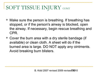 B. Kidd 2007 revised 2009 revised 2010783
SOFT TISSUE INJURY CONT
 Make sure the person is breathing. If breathing has
stopped, or if the person's airway is blocked, open
the airway. If necessary, begin rescue breathing and
CPR.
 Cover the burn area with a dry sterile bandage (if
available) or clean cloth. A sheet will do if the
burned area is large. DO NOT apply any ointments.
Avoid breaking burn blisters.
 