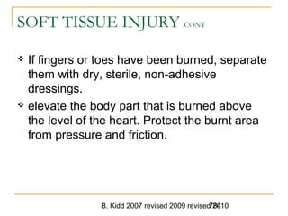 B. Kidd 2007 revised 2009 revised 2010784
SOFT TISSUE INJURY CONT
 If fingers or toes have been burned, separate
them with dry, sterile, non-adhesive
dressings.
 elevate the body part that is burned above
the level of the heart. Protect the burnt area
from pressure and friction.
 
