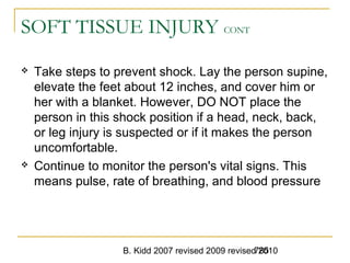 B. Kidd 2007 revised 2009 revised 2010785
SOFT TISSUE INJURY CONT
 Take steps to prevent shock. Lay the person supine,
elevate the feet about 12 inches, and cover him or
her with a blanket. However, DO NOT place the
person in this shock position if a head, neck, back,
or leg injury is suspected or if it makes the person
uncomfortable.
 Continue to monitor the person's vital signs. This
means pulse, rate of breathing, and blood pressure
 