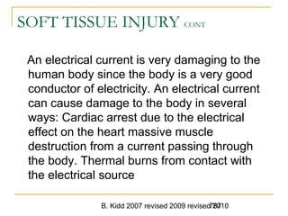 B. Kidd 2007 revised 2009 revised 2010787
SOFT TISSUE INJURY CONT
An electrical current is very damaging to the
human body since the body is a very good
conductor of electricity. An electrical current
can cause damage to the body in several
ways: Cardiac arrest due to the electrical
effect on the heart massive muscle
destruction from a current passing through
the body. Thermal burns from contact with
the electrical source
 