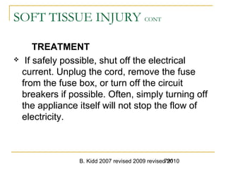 B. Kidd 2007 revised 2009 revised 2010791
SOFT TISSUE INJURY CONT
TREATMENT
 If safely possible, shut off the electrical
current. Unplug the cord, remove the fuse
from the fuse box, or turn off the circuit
breakers if possible. Often, simply turning off
the appliance itself will not stop the flow of
electricity.
 