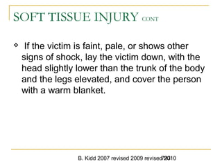 B. Kidd 2007 revised 2009 revised 2010793
SOFT TISSUE INJURY CONT
 If the victim is faint, pale, or shows other
signs of shock, lay the victim down, with the
head slightly lower than the trunk of the body
and the legs elevated, and cover the person
with a warm blanket.
 