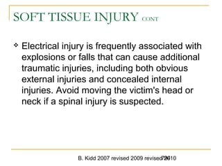 B. Kidd 2007 revised 2009 revised 2010794
SOFT TISSUE INJURY CONT
 Electrical injury is frequently associated with
explosions or falls that can cause additional
traumatic injuries, including both obvious
external injuries and concealed internal
injuries. Avoid moving the victim's head or
neck if a spinal injury is suspected.
 