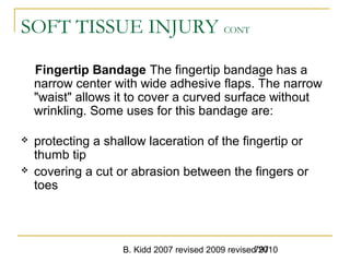 B. Kidd 2007 revised 2009 revised 2010797
SOFT TISSUE INJURY CONT
Fingertip Bandage The fingertip bandage has a
narrow center with wide adhesive flaps. The narrow
"waist" allows it to cover a curved surface without
wrinkling. Some uses for this bandage are:
 protecting a shallow laceration of the fingertip or
thumb tip
 covering a cut or abrasion between the fingers or
toes
 