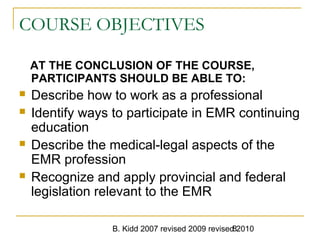 B. Kidd 2007 revised 2009 revised 20108
COURSE OBJECTIVES
AT THE CONCLUSION OF THE COURSE,
PARTICIPANTS SHOULD BE ABLE TO:
 Describe how to work as a professional
 Identify ways to participate in EMR continuing
education
 Describe the medical-legal aspects of the
EMR profession
 Recognize and apply provincial and federal
legislation relevant to the EMR
 