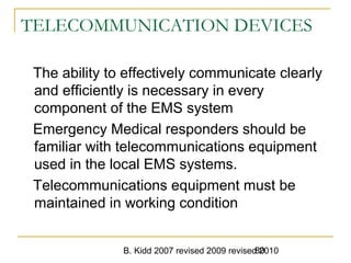 B. Kidd 2007 revised 2009 revised 201080
TELECOMMUNICATION DEVICES
The ability to effectively communicate clearly
and efficiently is necessary in every
component of the EMS system
Emergency Medical responders should be
familiar with telecommunications equipment
used in the local EMS systems.
Telecommunications equipment must be
maintained in working condition
 