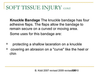 B. Kidd 2007 revised 2009 revised 2010800
SOFT TISSUE INJURY CONT
Knuckle Bandage The knuckle bandage has four
adhesive flaps. The flaps allow the bandage to
remain secure on a curved or moving area.
Some uses for this bandage are:
 protecting a shallow laceration on a knuckle
 covering an abrasion on a "curve" like the heel or
chin
 