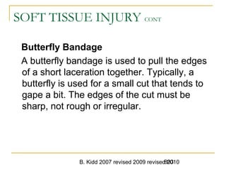B. Kidd 2007 revised 2009 revised 2010803
SOFT TISSUE INJURY CONT
Butterfly Bandage
A butterfly bandage is used to pull the edges
of a short laceration together. Typically, a
butterfly is used for a small cut that tends to
gape a bit. The edges of the cut must be
sharp, not rough or irregular.
 
