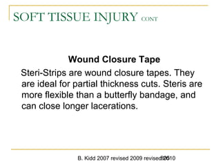 B. Kidd 2007 revised 2009 revised 2010805
SOFT TISSUE INJURY CONT
Wound Closure Tape
Steri-Strips are wound closure tapes. They
are ideal for partial thickness cuts. Steris are
more flexible than a butterfly bandage, and
can close longer lacerations.
 