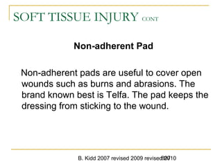 B. Kidd 2007 revised 2009 revised 2010807
SOFT TISSUE INJURY CONT
Non-adherent Pad
Non-adherent pads are useful to cover open
wounds such as burns and abrasions. The
brand known best is Telfa. The pad keeps the
dressing from sticking to the wound.
 