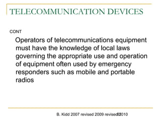 B. Kidd 2007 revised 2009 revised 201081
TELECOMMUNICATION DEVICES
CONT
Operators of telecommunications equipment
must have the knowledge of local laws
governing the appropriate use and operation
of equipment often used by emergency
responders such as mobile and portable
radios
 