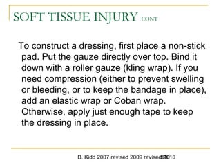 B. Kidd 2007 revised 2009 revised 2010810
SOFT TISSUE INJURY CONT
To construct a dressing, first place a non-stick
pad. Put the gauze directly over top. Bind it
down with a roller gauze (kling wrap). If you
need compression (either to prevent swelling
or bleeding, or to keep the bandage in place),
add an elastic wrap or Coban wrap.
Otherwise, apply just enough tape to keep
the dressing in place.
 