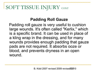 B. Kidd 2007 revised 2009 revised 2010812
SOFT TISSUE INJURY CONT
Padding Roll Gauze
Padding roll gauze is very useful to cushion
large wounds. It's often called "Kerlix," which
is a specific brand. It can be used in place of
a kling wrap in the dressing, and for many
wounds provides enough padding that gauze
pads are not required. It absorbs ooze or
blood, and prevents dryness in an open
wound.
 