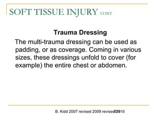 B. Kidd 2007 revised 2009 revised 2010814
SOFT TISSUE INJURY CONT
Trauma Dressing
The multi-trauma dressing can be used as
padding, or as coverage. Coming in various
sizes, these dressings unfold to cover (for
example) the entire chest or abdomen.
 