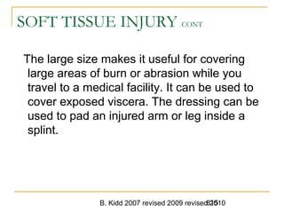 B. Kidd 2007 revised 2009 revised 2010815
SOFT TISSUE INJURY CONT
The large size makes it useful for covering
large areas of burn or abrasion while you
travel to a medical facility. It can be used to
cover exposed viscera. The dressing can be
used to pad an injured arm or leg inside a
splint.
 
