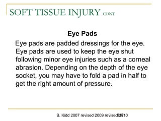 B. Kidd 2007 revised 2009 revised 2010817
SOFT TISSUE INJURY CONT
Eye Pads
Eye pads are padded dressings for the eye.
Eye pads are used to keep the eye shut
following minor eye injuries such as a corneal
abrasion. Depending on the depth of the eye
socket, you may have to fold a pad in half to
get the right amount of pressure.
 