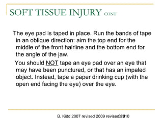 B. Kidd 2007 revised 2009 revised 2010818
SOFT TISSUE INJURY CONT
The eye pad is taped in place. Run the bands of tape
in an oblique direction: aim the top end for the
middle of the front hairline and the bottom end for
the angle of the jaw.
You should NOT tape an eye pad over an eye that
may have been punctured, or that has an impaled
object. Instead, tape a paper drinking cup (with the
open end facing the eye) over the eye.
 