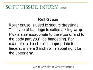 B. Kidd 2007 revised 2009 revised 2010820
SOFT TISSUE INJURY CONT
Roll Gauze
Roller gauze is used to secure dressings.
This type of bandage is called a kling wrap.
Pick a size appropriate to the wound, and to
the body part you'll be bandaging. For
example, a 1 inch roll is appropriate for
fingers, while a 3 inch roll is about right for
the upper arm.
 