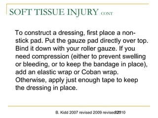 B. Kidd 2007 revised 2009 revised 2010821
SOFT TISSUE INJURY CONT
To construct a dressing, first place a non-
stick pad. Put the gauze pad directly over top.
Bind it down with your roller gauze. If you
need compression (either to prevent swelling
or bleeding, or to keep the bandage in place),
add an elastic wrap or Coban wrap.
Otherwise, apply just enough tape to keep
the dressing in place.
 