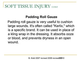 B. Kidd 2007 revised 2009 revised 2010823
SOFT TISSUE INJURY CONT
Padding Roll Gauze
Padding roll gauze is very useful to cushion
large wounds. It's often called "Kerlix," which
is a specific brand. It can be used in place of
a kling wrap in the dressing. It absorbs ooze
or blood, and prevents dryness in an open
wound.
 