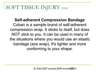 B. Kidd 2007 revised 2009 revised 2010825
SOFT TISSUE INJURY CONT
Self-adherent Compression Bandage
Coban is a sample brand of self-adherent
compression wrap. It sticks to itself, but does
NOT stick to you. It can be used in many of
the situations where you would use an elastic
bandage (ace wrap). It's lighter and more
conforming to your shape.
 
