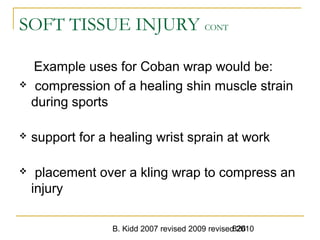 B. Kidd 2007 revised 2009 revised 2010826
SOFT TISSUE INJURY CONT
Example uses for Coban wrap would be:
 compression of a healing shin muscle strain
during sports
 support for a healing wrist sprain at work
 placement over a kling wrap to compress an
injury
 