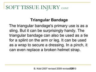 B. Kidd 2007 revised 2009 revised 2010828
SOFT TISSUE INJURY CONT
Triangular Bandage
The triangular bandage's primary use is as a
sling. But it can be surprisingly handy. The
triangular bandage can also be used as a tie
for a splint on the arm or leg. It can be used
as a wrap to secure a dressing. In a pinch, it
can even replace a broken helmet strap.
 