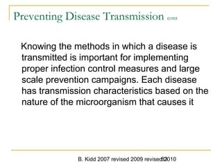 B. Kidd 2007 revised 2009 revised 201083
Preventing Disease Transmission cont
Knowing the methods in which a disease is
transmitted is important for implementing
proper infection control measures and large
scale prevention campaigns. Each disease
has transmission characteristics based on the
nature of the microorganism that causes it
 