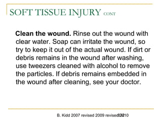 B. Kidd 2007 revised 2009 revised 2010832
SOFT TISSUE INJURY CONT
Clean the wound. Rinse out the wound with
clear water. Soap can irritate the wound, so
try to keep it out of the actual wound. If dirt or
debris remains in the wound after washing,
use tweezers cleaned with alcohol to remove
the particles. If debris remains embedded in
the wound after cleaning, see your doctor.
 