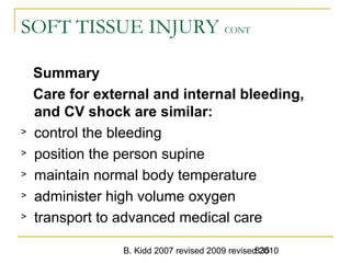 B. Kidd 2007 revised 2009 revised 2010835
SOFT TISSUE INJURY CONT
Summary
Care for external and internal bleeding,
and CV shock are similar:
> control the bleeding
> position the person supine
> maintain normal body temperature
> administer high volume oxygen
> transport to advanced medical care
 