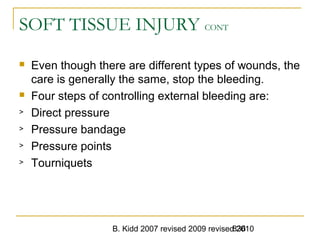 B. Kidd 2007 revised 2009 revised 2010836
SOFT TISSUE INJURY CONT
 Even though there are different types of wounds, the
care is generally the same, stop the bleeding.
 Four steps of controlling external bleeding are:
> Direct pressure
> Pressure bandage
> Pressure points
> Tourniquets
 