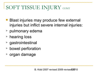 B. Kidd 2007 revised 2009 revised 2010837
SOFT TISSUE INJURY CONT
 Blast injuries may produce few external
injuries but inflict severe internal injuries:
> pulmonary edema
> hearing loss
> gastrointestinal
> bowel perforation
> organ damage
 