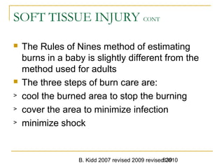 B. Kidd 2007 revised 2009 revised 2010839
SOFT TISSUE INJURY CONT
 The Rules of Nines method of estimating
burns in a baby is slightly different from the
method used for adults
 The three steps of burn care are:
> cool the burned area to stop the burning
> cover the area to minimize infection
> minimize shock
 